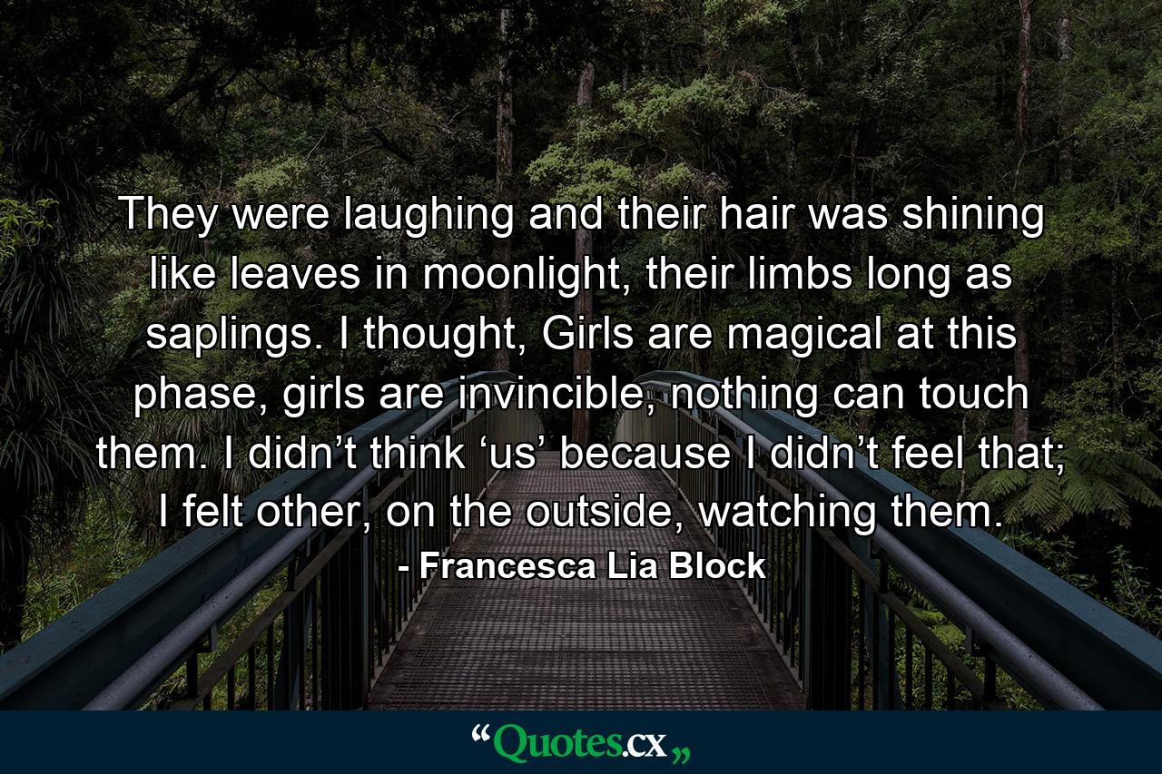 They were laughing and their hair was shining like leaves in moonlight, their limbs long as saplings. I thought, Girls are magical at this phase, girls are invincible, nothing can touch them. I didn’t think ‘us’ because I didn’t feel that; I felt other, on the outside, watching them. - Quote by Francesca Lia Block