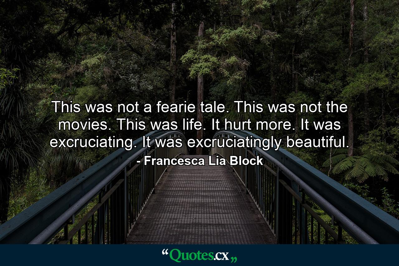 This was not a fearie tale. This was not the movies. This was life. It hurt more. It was excruciating. It was excruciatingly beautiful. - Quote by Francesca Lia Block