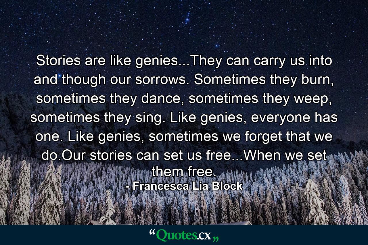 Stories are like genies...They can carry us into and though our sorrows. Sometimes they burn, sometimes they dance, sometimes they weep, sometimes they sing. Like genies, everyone has one. Like genies, sometimes we forget that we do.Our stories can set us free...When we set them free. - Quote by Francesca Lia Block