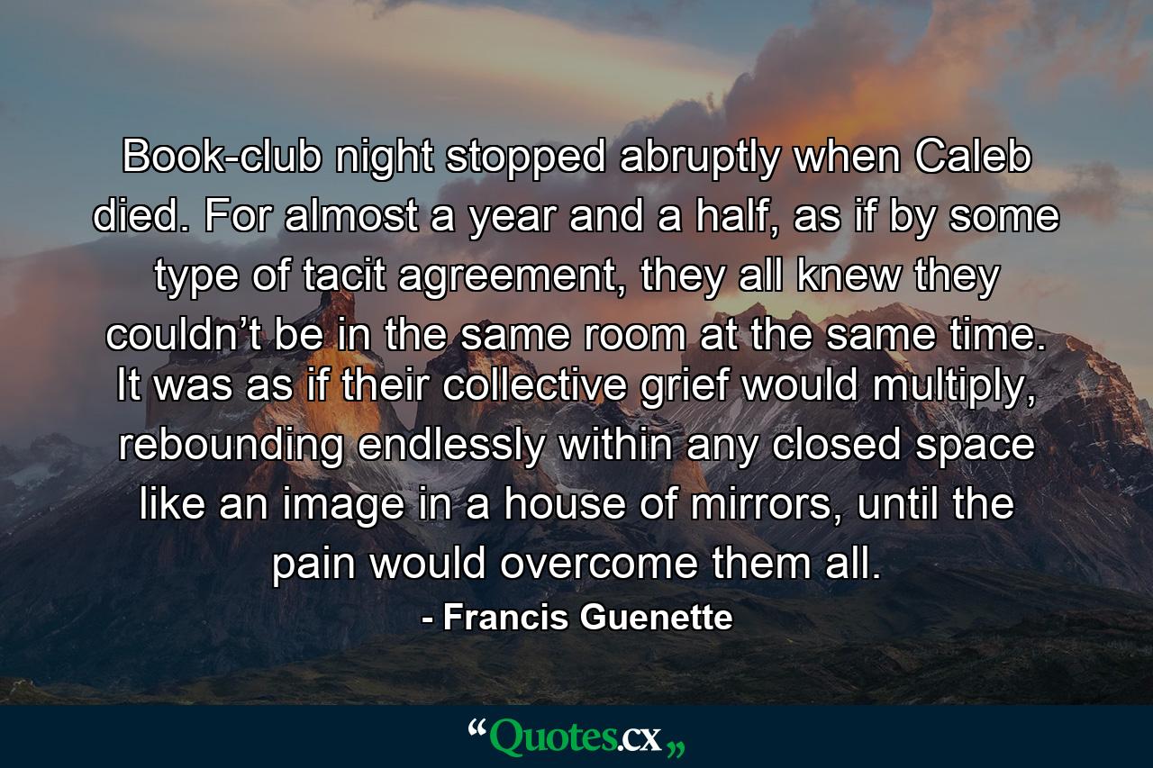 Book-club night stopped abruptly when Caleb died. For almost a year and a half, as if by some type of tacit agreement, they all knew they couldn’t be in the same room at the same time. It was as if their collective grief would multiply, rebounding endlessly within any closed space like an image in a house of mirrors, until the pain would overcome them all. - Quote by Francis Guenette