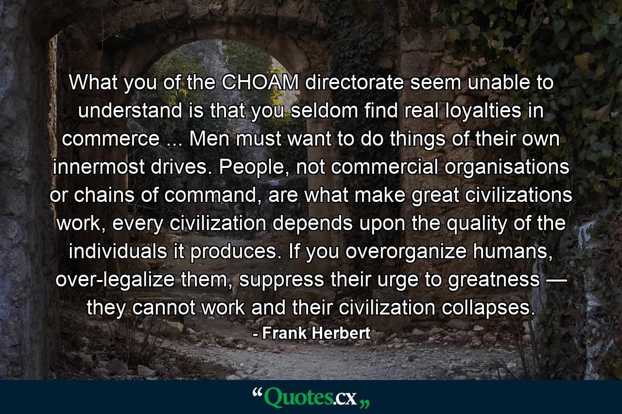 What you of the CHOAM directorate seem unable to understand is that you seldom find real loyalties in commerce ... Men must want to do things of their own innermost drives. People, not commercial organisations or chains of command, are what make great civilizations work, every civilization depends upon the quality of the individuals it produces. If you overorganize humans, over-legalize them, suppress their urge to greatness — they cannot work and their civilization collapses. - Quote by Frank Herbert