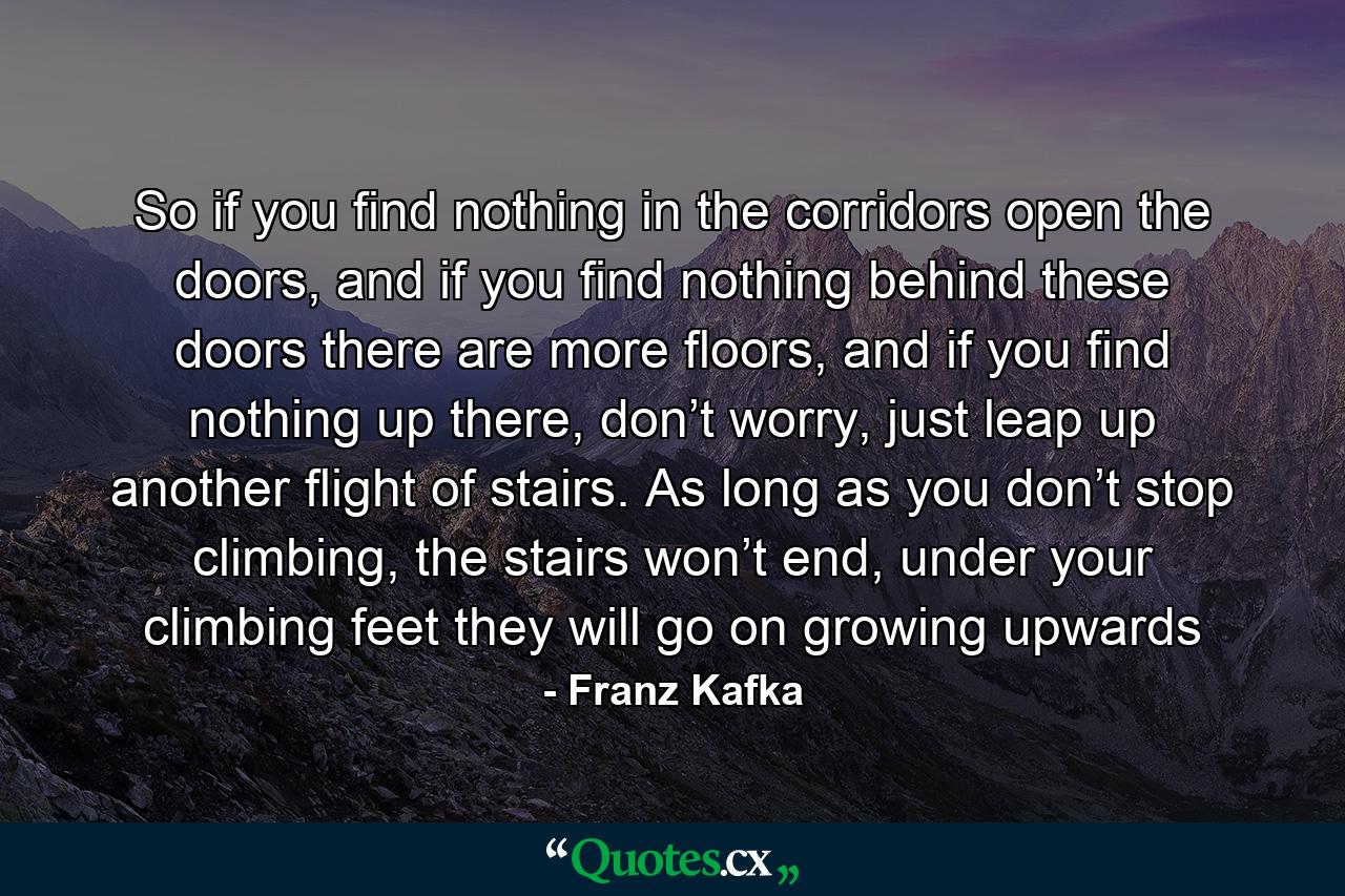 So if you find nothing in the corridors open the doors, and if you find nothing behind these doors there are more floors, and if you find nothing up there, don’t worry, just leap up another flight of stairs. As long as you don’t stop climbing, the stairs won’t end, under your climbing feet they will go on growing upwards - Quote by Franz Kafka