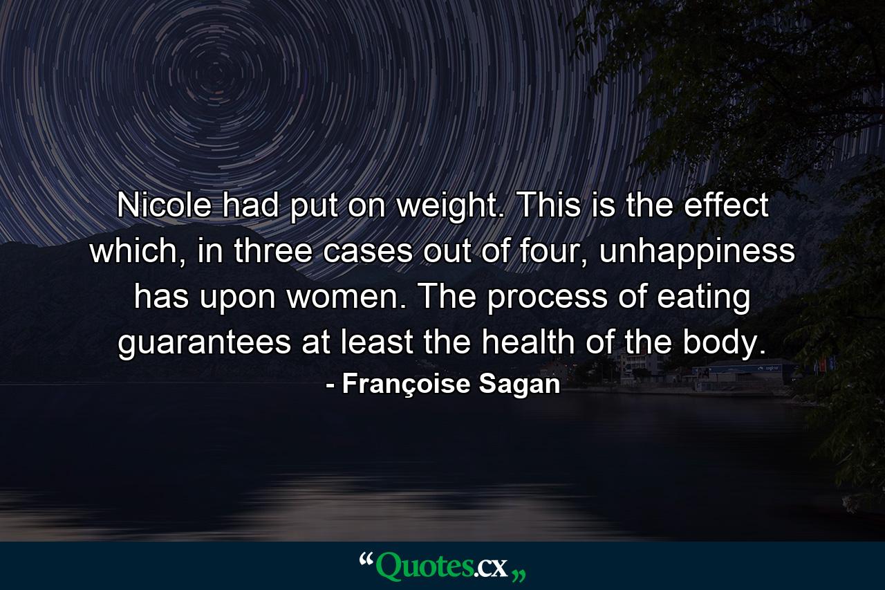 Nicole had put on weight. This is the effect which, in three cases out of four, unhappiness has upon women. The process of eating guarantees at least the health of the body. - Quote by Françoise Sagan