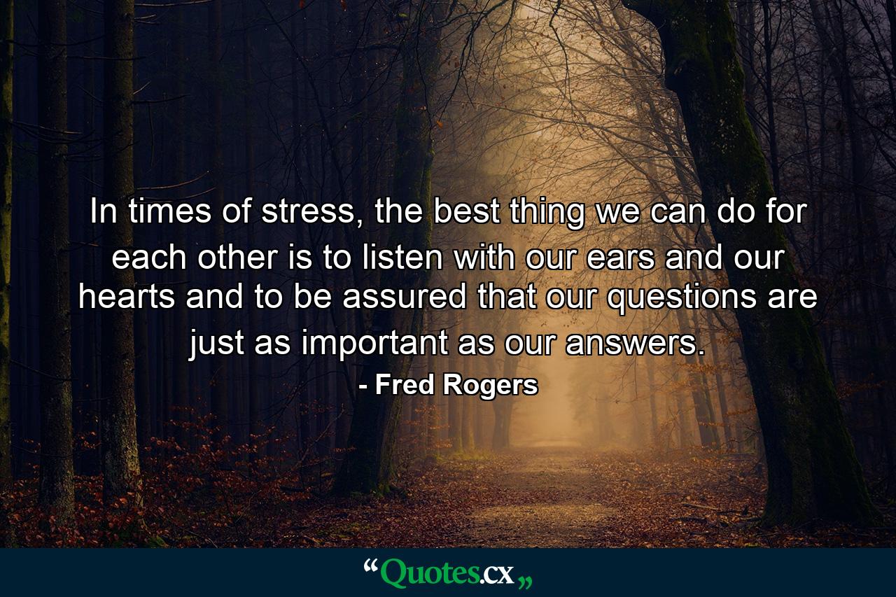 In times of stress, the best thing we can do for each other is to listen with our ears and our hearts and to be assured that our questions are just as important as our answers. - Quote by Fred Rogers