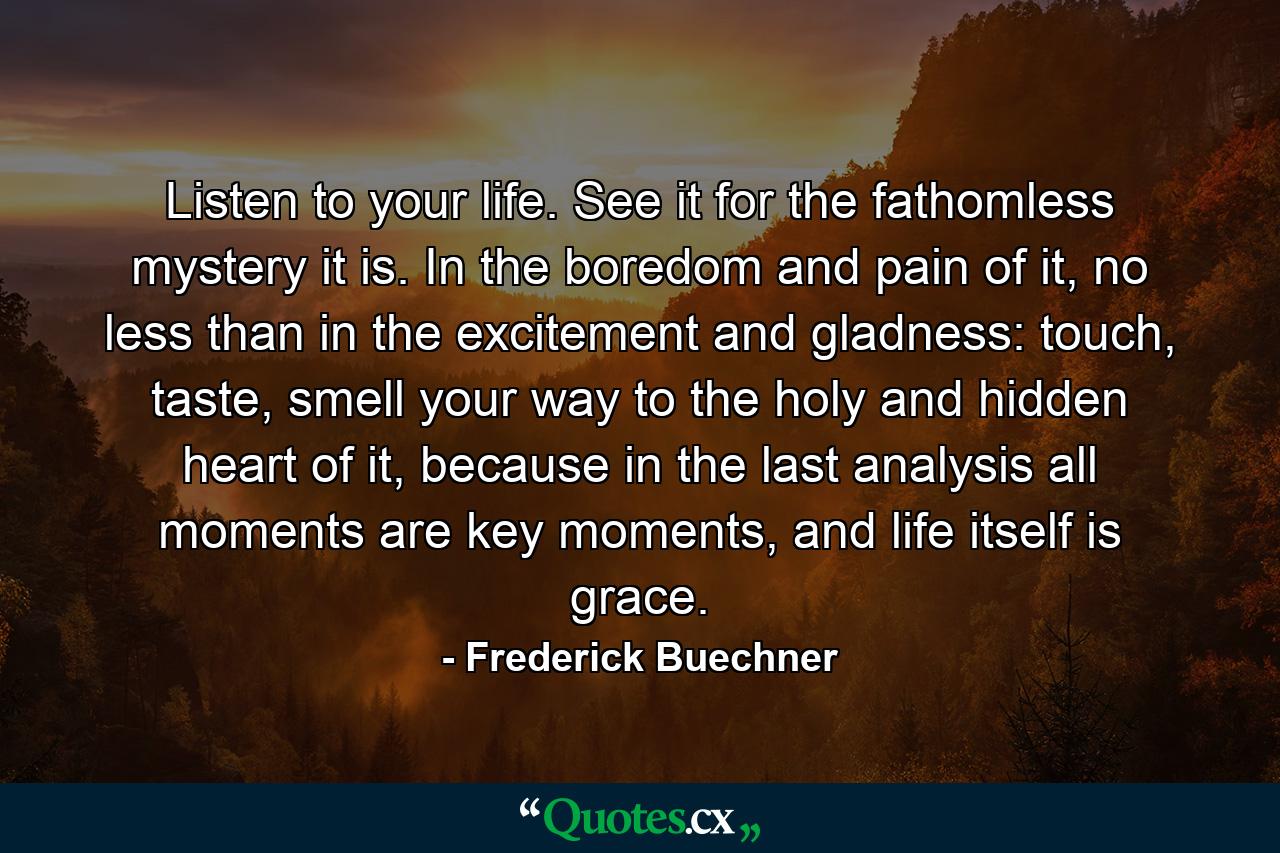 Listen to your life. See it for the fathomless mystery it is. In the boredom and pain of it, no less than in the excitement and gladness: touch, taste, smell your way to the holy and hidden heart of it, because in the last analysis all moments are key moments, and life itself is grace. - Quote by Frederick Buechner