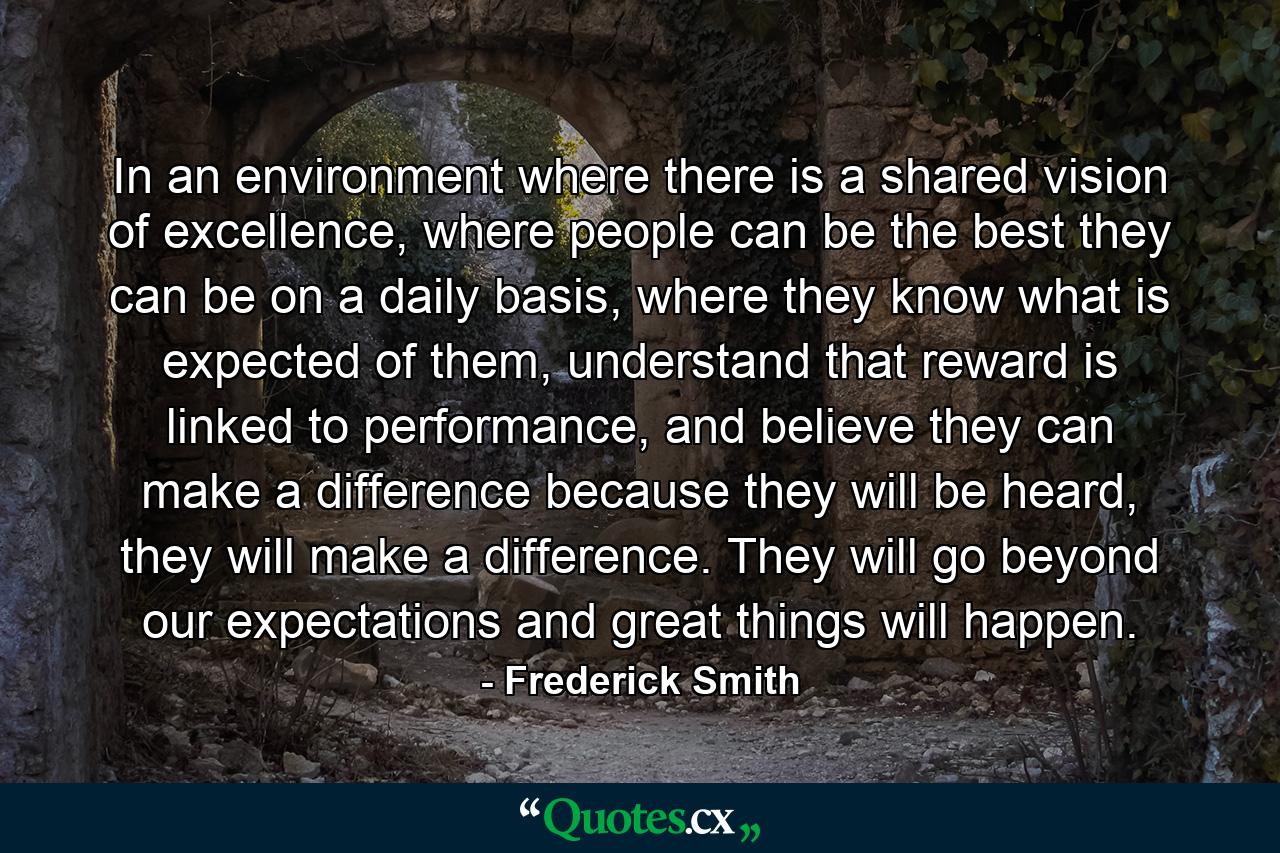 In an environment where there is a shared vision of excellence, where people can be the best they can be on a daily basis, where they know what is expected of them, understand that reward is linked to performance, and believe they can make a difference because they will be heard, they will make a difference. They will go beyond our expectations and great things will happen. - Quote by Frederick Smith