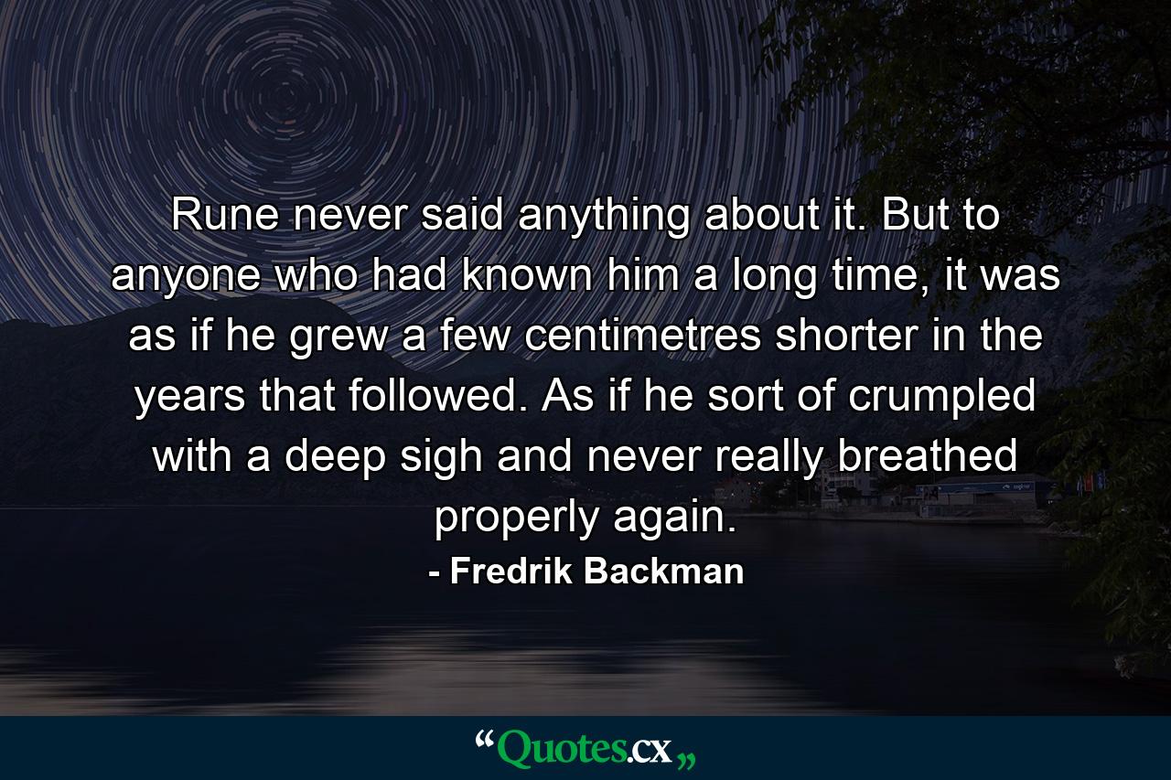 Rune never said anything about it. But to anyone who had known him a long time, it was as if he grew a few centimetres shorter in the years that followed. As if he sort of crumpled with a deep sigh and never really breathed properly again. - Quote by Fredrik Backman