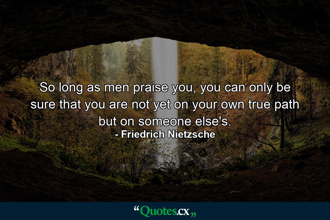 So long as men praise you, you can only be sure that you are not yet on your own true path but on someone else's. - Quote by Friedrich Nietzsche