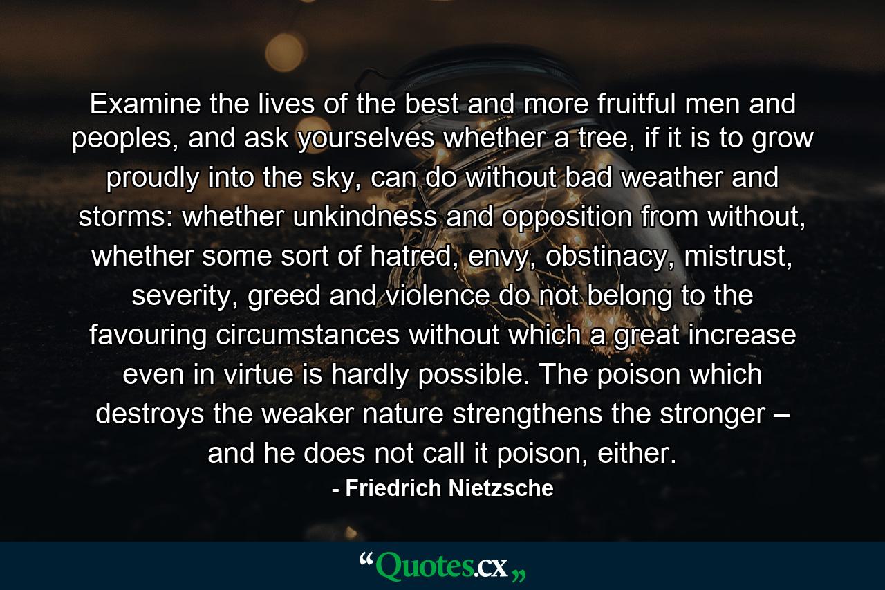 Examine the lives of the best and more fruitful men and peoples, and ask yourselves whether a tree, if it is to grow proudly into the sky, can do without bad weather and storms: whether unkindness and opposition from without, whether some sort of hatred, envy, obstinacy, mistrust, severity, greed and violence do not belong to the favouring circumstances without which a great increase even in virtue is hardly possible. The poison which destroys the weaker nature strengthens the stronger – and he does not call it poison, either. - Quote by Friedrich Nietzsche