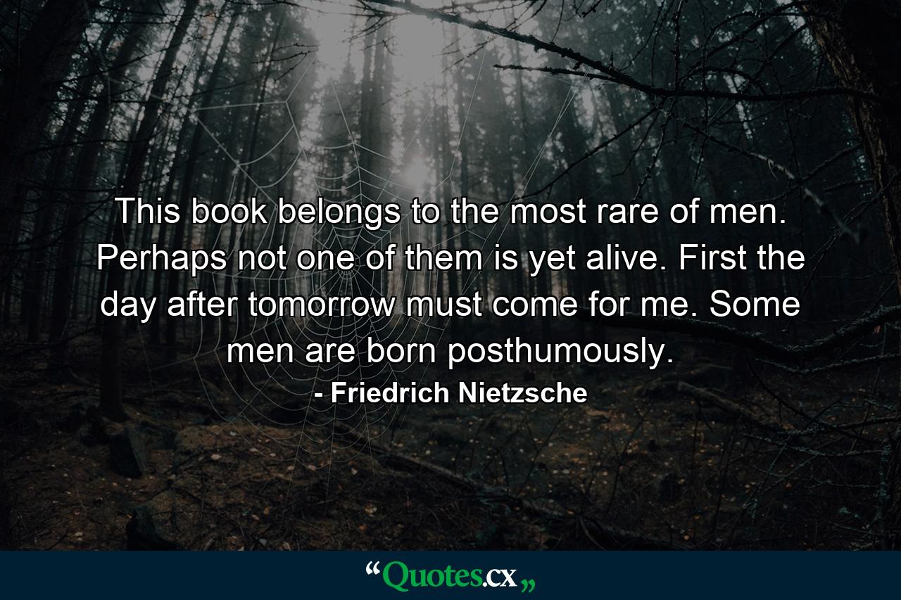 This book belongs to the most rare of men. Perhaps not one of them is yet alive. First the day after tomorrow must come for me. Some men are born posthumously. - Quote by Friedrich Nietzsche