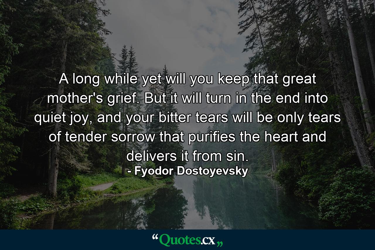 A long while yet will you keep that great mother's grief. But it will turn in the end into quiet joy, and your bitter tears will be only tears of tender sorrow that purifies the heart and delivers it from sin. - Quote by Fyodor Dostoyevsky