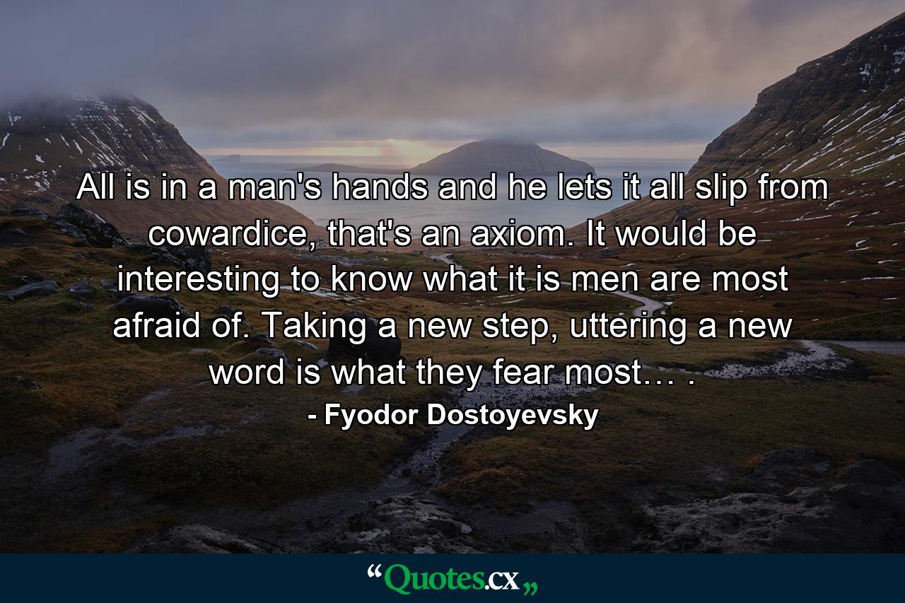 All is in a man's hands and he lets it all slip from cowardice, that's an axiom. It would be interesting to know what it is men are most afraid of. Taking a new step, uttering a new word is what they fear most… . - Quote by Fyodor Dostoyevsky