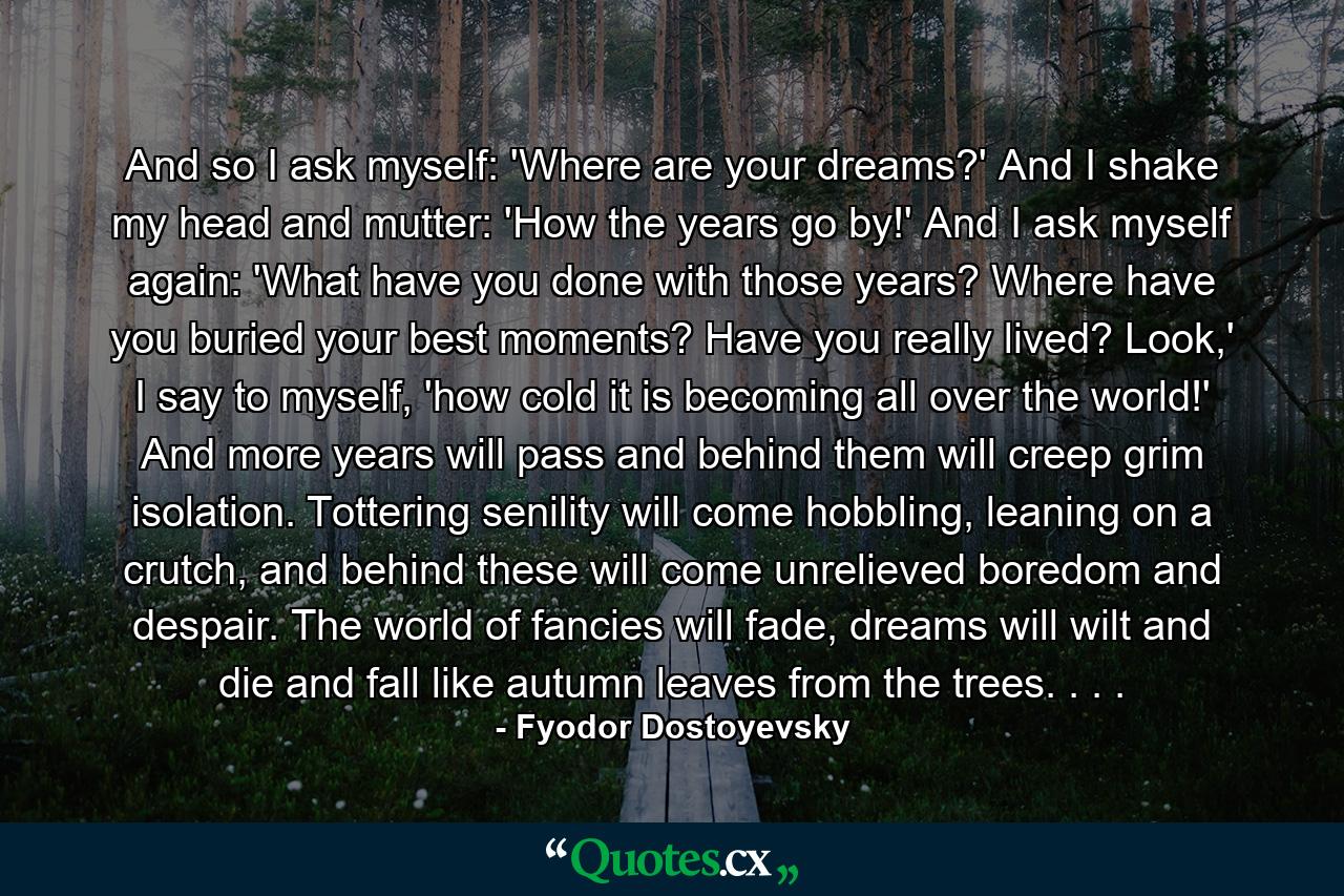 And so I ask myself: 'Where are your dreams?' And I shake my head and mutter: 'How the years go by!' And I ask myself again: 'What have you done with those years? Where have you buried your best moments? Have you really lived? Look,' I say to myself, 'how cold it is becoming all over the world!' And more years will pass and behind them will creep grim isolation. Tottering senility will come hobbling, leaning on a crutch, and behind these will come unrelieved boredom and despair. The world of fancies will fade, dreams will wilt and die and fall like autumn leaves from the trees. . . . - Quote by Fyodor Dostoyevsky