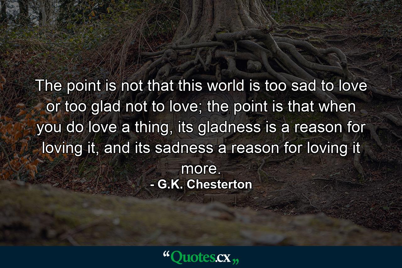 The point is not that this world is too sad to love or too glad not to love; the point is that when you do love a thing, its gladness is a reason for loving it, and its sadness a reason for loving it more. - Quote by G.K. Chesterton