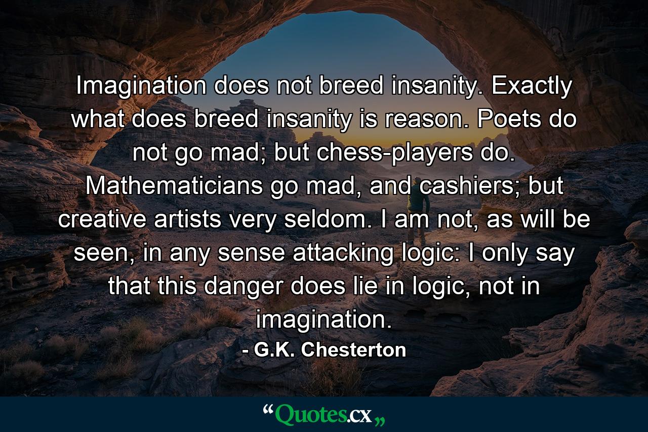 Imagination does not breed insanity. Exactly what does breed insanity is reason. Poets do not go mad; but chess-players do. Mathematicians go mad, and cashiers; but creative artists very seldom. I am not, as will be seen, in any sense attacking logic: I only say that this danger does lie in logic, not in imagination. - Quote by G.K. Chesterton