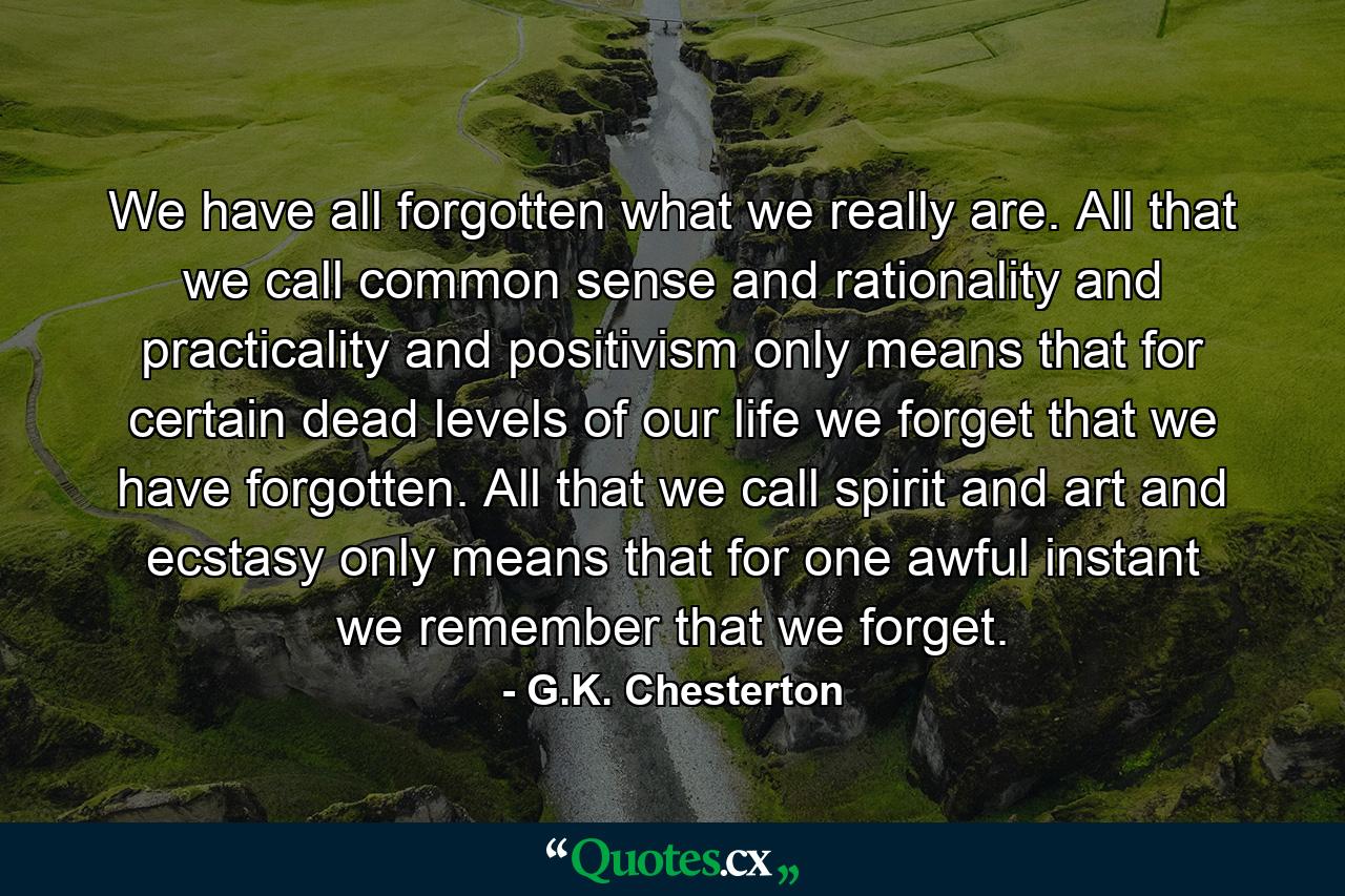 We have all forgotten what we really are. All that we call common sense and rationality and practicality and positivism only means that for certain dead levels of our life we forget that we have forgotten. All that we call spirit and art and ecstasy only means that for one awful instant we remember that we forget. - Quote by G.K. Chesterton