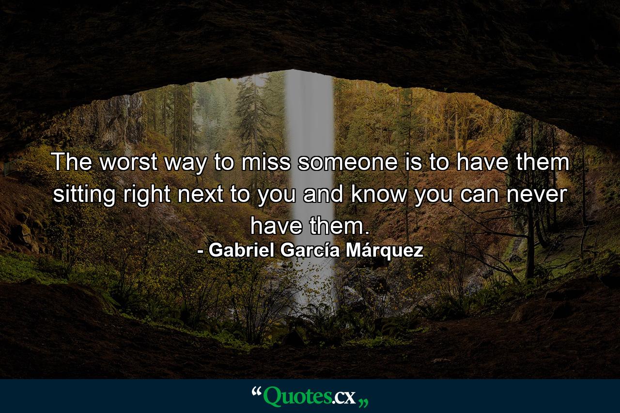 The worst way to miss someone is to have them sitting right next to you and know you can never have them. - Quote by Gabriel García Márquez