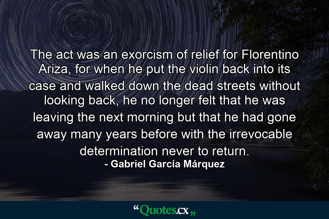 The act was an exorcism of relief for Florentino Ariza, for when he put the violin back into its case and walked down the dead streets without looking back, he no longer felt that he was leaving the next morning but that he had gone away many years before with the irrevocable determination never to return. - Quote by Gabriel García Márquez