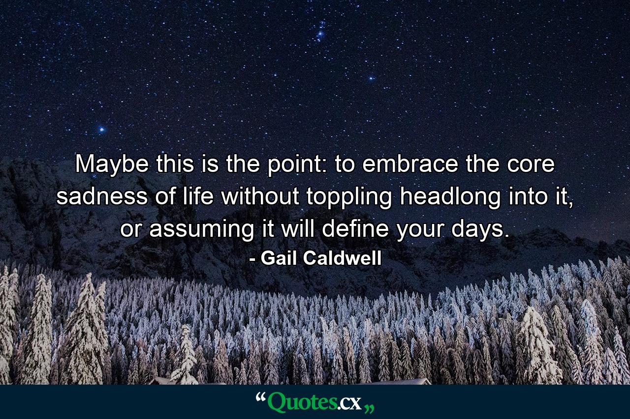 Maybe this is the point: to embrace the core sadness of life without toppling headlong into it, or assuming it will define your days. - Quote by Gail Caldwell