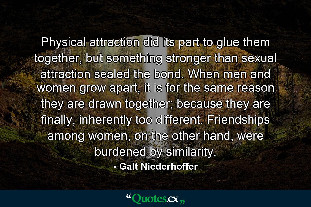 Physical attraction did its part to glue them together, but something stronger than sexual attraction sealed the bond. When men and women grow apart, it is for the same reason they are drawn together; because they are finally, inherently too different. Friendships among women, on the other hand, were burdened by similarity. - Quote by Galt Niederhoffer