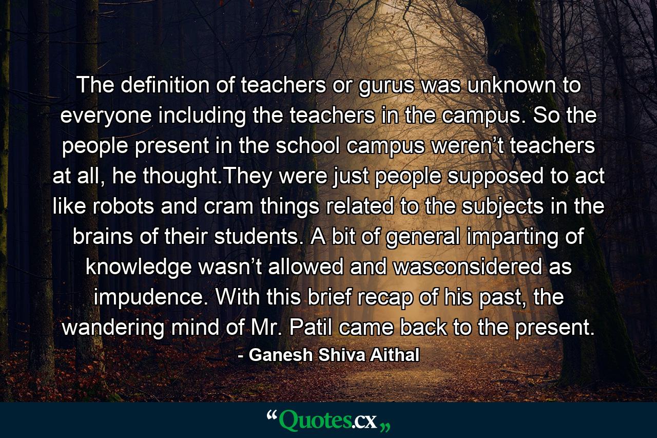 The definition of teachers or gurus was unknown to everyone including the teachers in the campus. So the people present in the school campus weren’t teachers at all, he thought.They were just people supposed to act like robots and cram things related to the subjects in the brains of their students. A bit of general imparting of knowledge wasn’t allowed and wasconsidered as impudence. With this brief recap of his past, the wandering mind of Mr. Patil came back to the present. - Quote by Ganesh Shiva Aithal