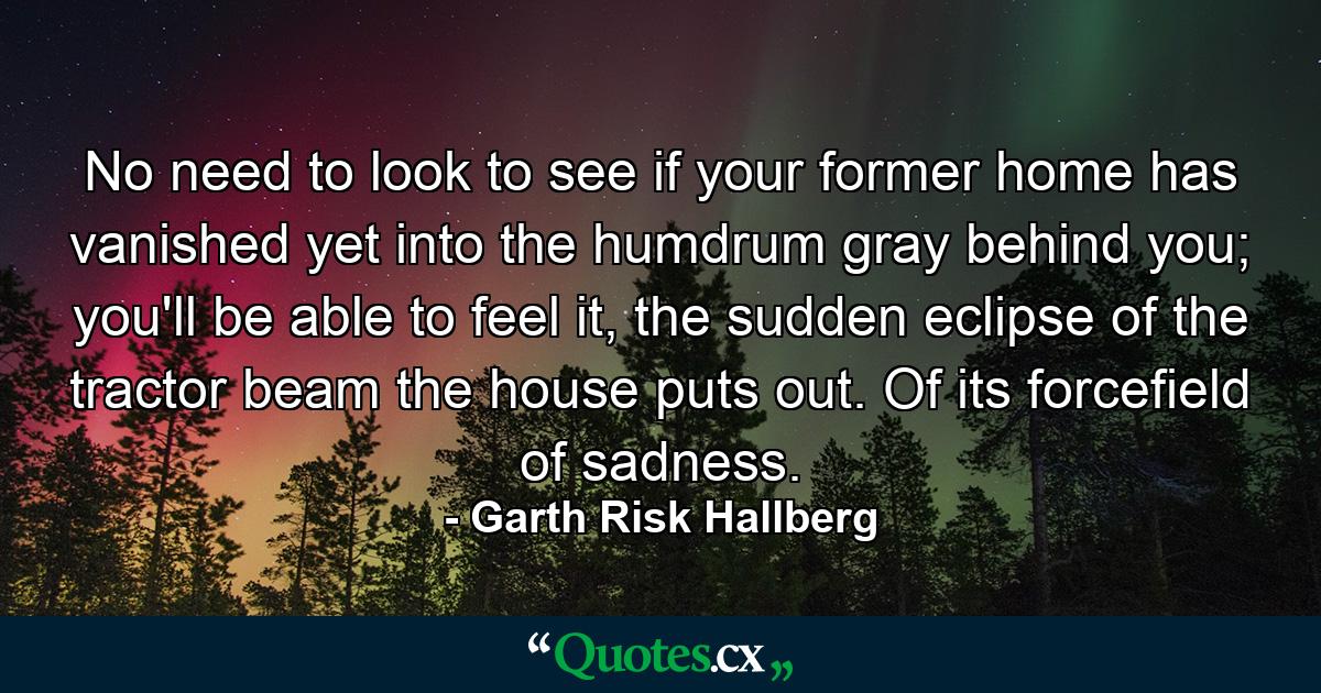 No need to look to see if your former home has vanished yet into the humdrum gray behind you; you'll be able to feel it, the sudden eclipse of the tractor beam the house puts out. Of its forcefield of sadness. - Quote by Garth Risk Hallberg