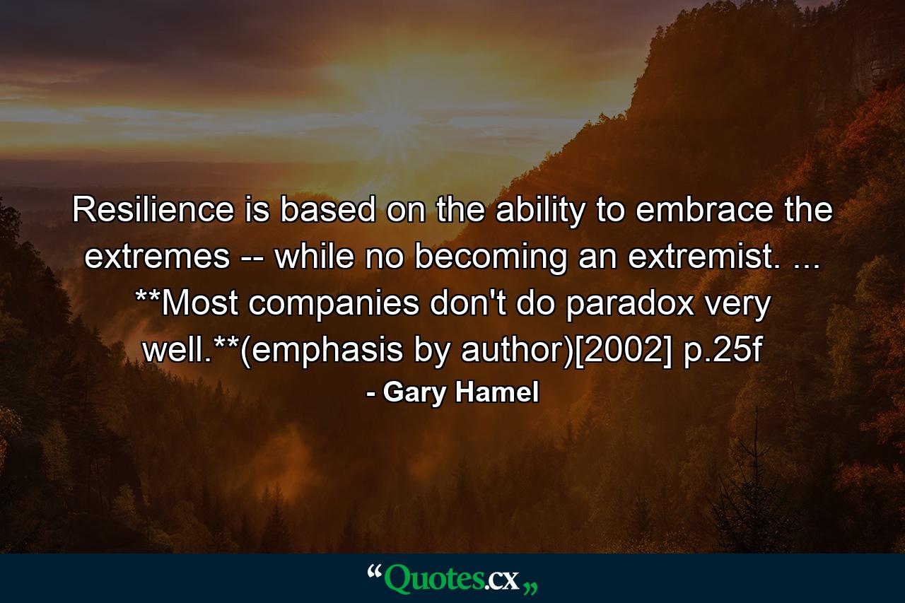 Resilience is based on the ability to embrace the extremes -- while no becoming an extremist. ... **Most companies don't do paradox very well.**(emphasis by author)[2002] p.25f - Quote by Gary Hamel