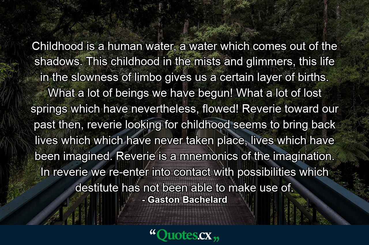 Childhood is a human water, a water which comes out of the shadows. This childhood in the mists and glimmers, this life in the slowness of limbo gives us a certain layer of births. What a lot of beings we have begun! What a lot of lost springs which have nevertheless, flowed! Reverie toward our past then, reverie looking for childhood seems to bring back lives which which have never taken place, lives which have been imagined. Reverie is a mnemonics of the imagination. In reverie we re-enter into contact with possibilities which destitute has not been able to make use of. - Quote by Gaston Bachelard