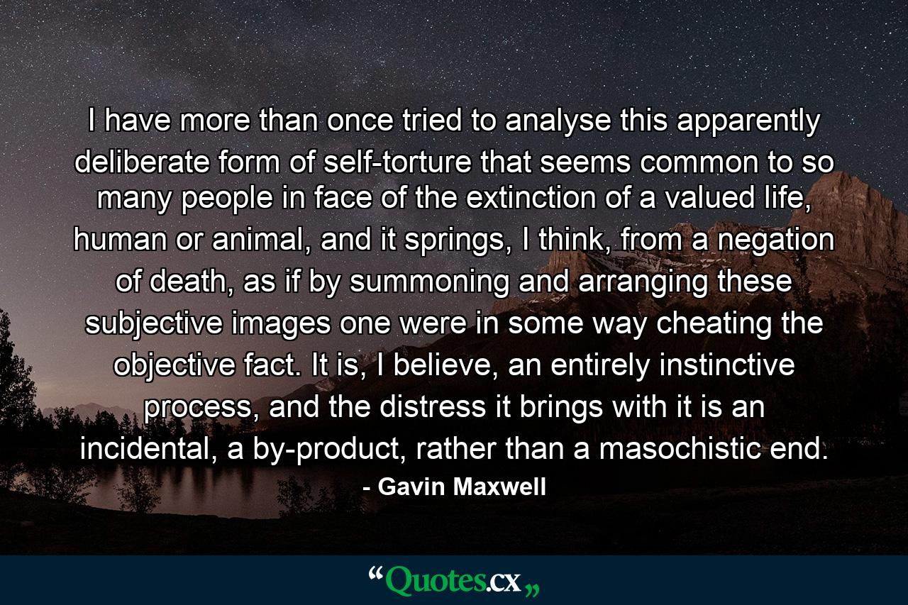 I have more than once tried to analyse this apparently deliberate form of self-torture that seems common to so many people in face of the extinction of a valued life, human or animal, and it springs, I think, from a negation of death, as if by summoning and arranging these subjective images one were in some way cheating the objective fact. It is, I believe, an entirely instinctive process, and the distress it brings with it is an incidental, a by-product, rather than a masochistic end. - Quote by Gavin Maxwell