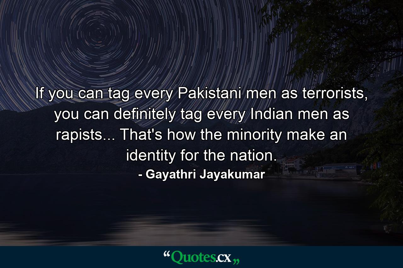 If you can tag every Pakistani men as terrorists, you can definitely tag every Indian men as rapists... That's how the minority make an identity for the nation. - Quote by Gayathri Jayakumar