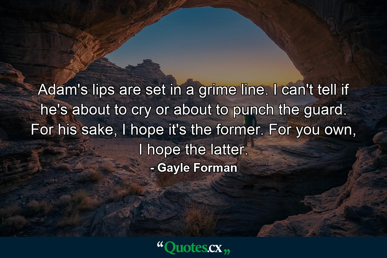 Adam's lips are set in a grime line. I can't tell if he's about to cry or about to punch the guard. For his sake, I hope it's the former. For you own, I hope the latter. - Quote by Gayle Forman