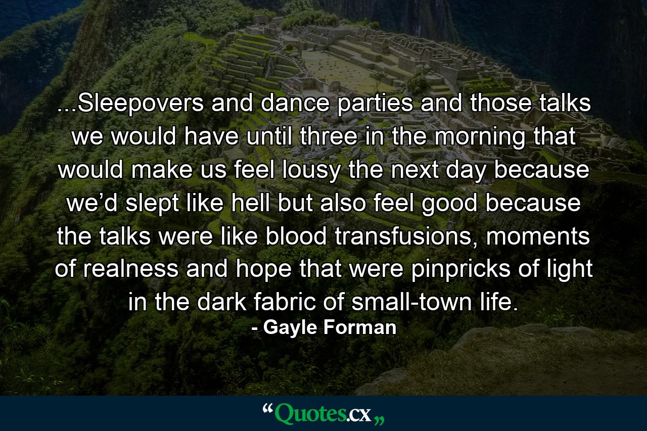 ...Sleepovers and dance parties and those talks we would have until three in the morning that would make us feel lousy the next day because we’d slept like hell but also feel good because the talks were like blood transfusions, moments of realness and hope that were pinpricks of light in the dark fabric of small-town life. - Quote by Gayle Forman