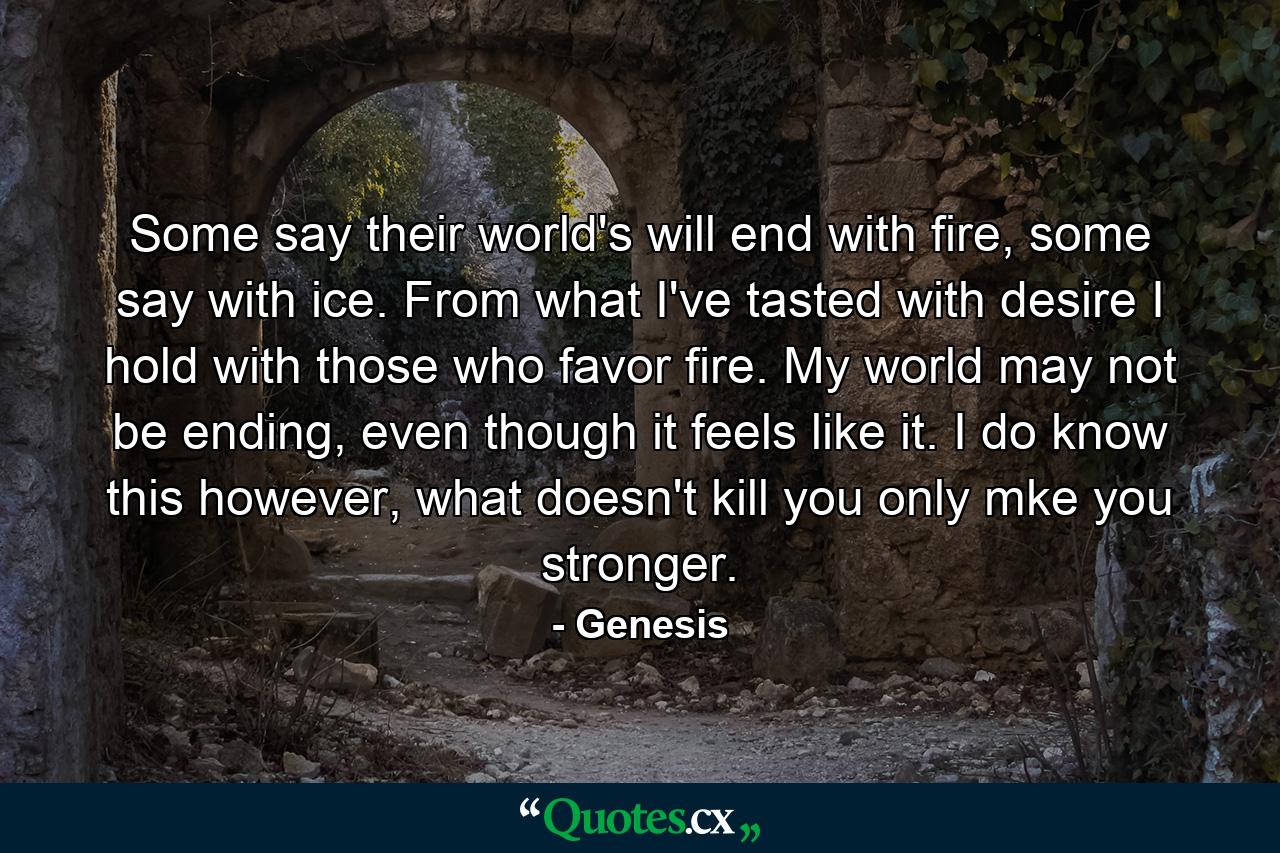 Some say their world's will end with fire, some say with ice. From what I've tasted with desire I hold with those who favor fire. My world may not be ending, even though it feels like it. I do know this however, what doesn't kill you only mke you stronger. - Quote by Genesis