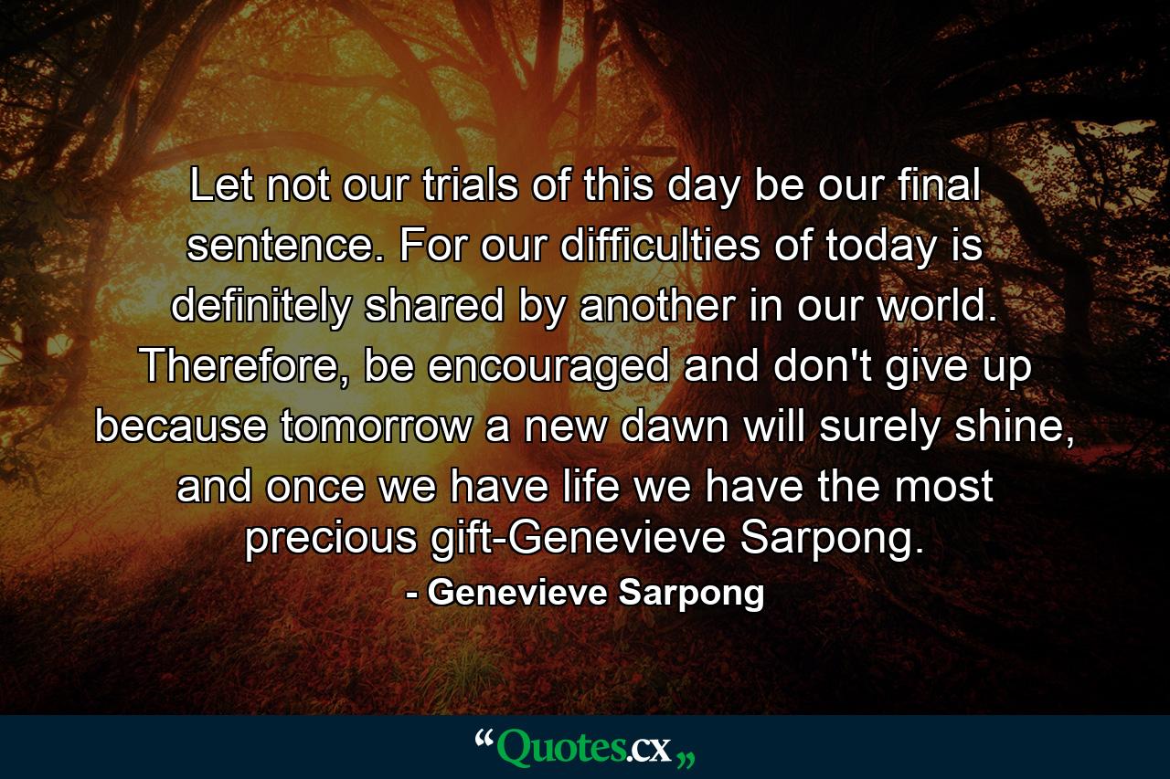 Let not our trials of this day be our final sentence. For our difficulties of today is definitely shared by another in our world. Therefore, be encouraged and don't give up because tomorrow a new dawn will surely shine, and once we have life we have the most precious gift-Genevieve Sarpong. - Quote by Genevieve Sarpong