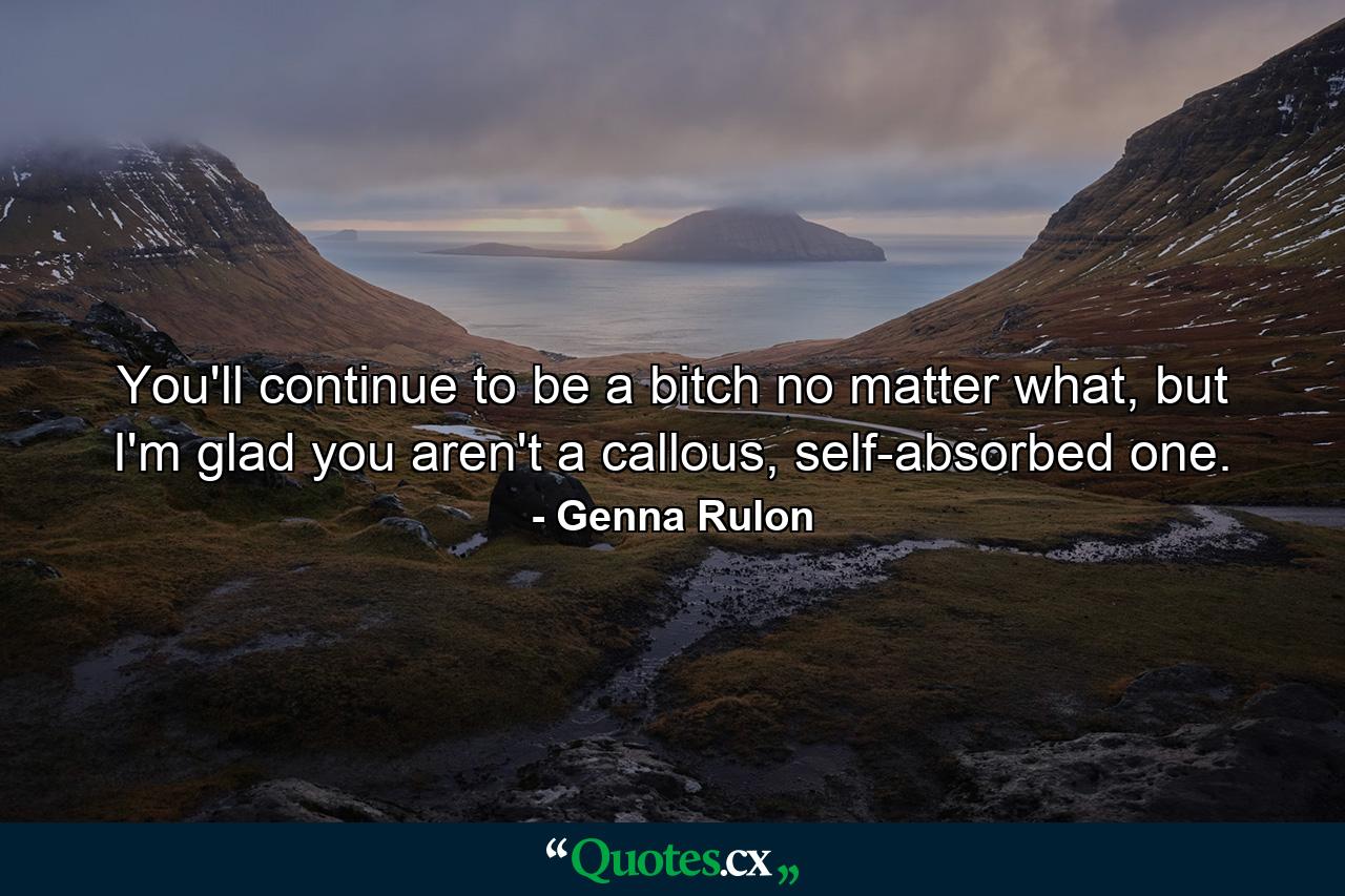 You'll continue to be a bitch no matter what, but I'm glad you aren't a callous, self-absorbed one. - Quote by Genna Rulon