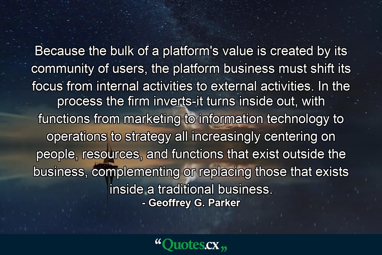 Because the bulk of a platform's value is created by its community of users, the platform business must shift its focus from internal activities to external activities. In the process the firm inverts-it turns inside out, with functions from marketing to information technology to operations to strategy all increasingly centering on people, resources, and functions that exist outside the business, complementing or replacing those that exists inside a traditional business. - Quote by Geoffrey G. Parker