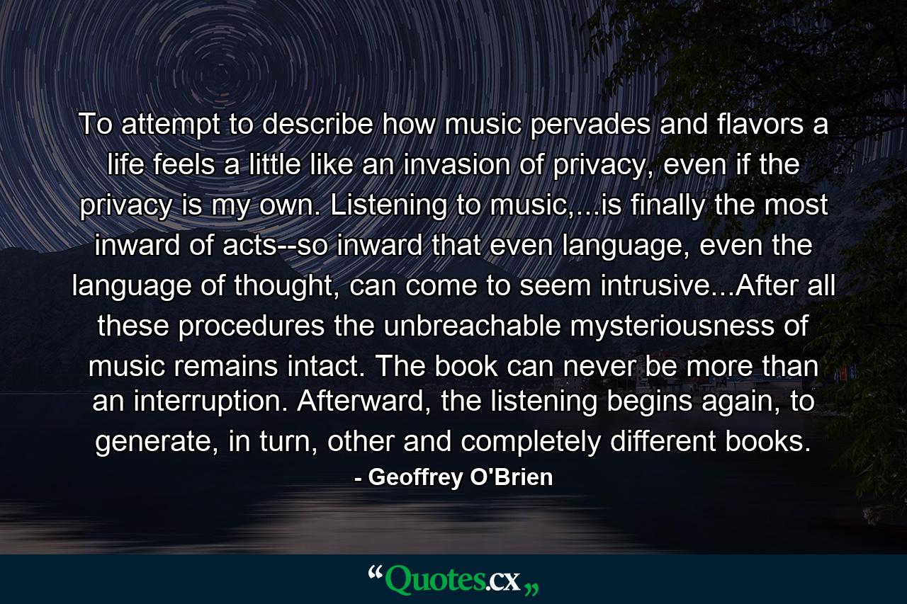 To attempt to describe how music pervades and flavors a life feels a little like an invasion of privacy, even if the privacy is my own. Listening to music,...is finally the most inward of acts--so inward that even language, even the language of thought, can come to seem intrusive...After all these procedures the unbreachable mysteriousness of music remains intact. The book can never be more than an interruption. Afterward, the listening begins again, to generate, in turn, other and completely different books. - Quote by Geoffrey O'Brien