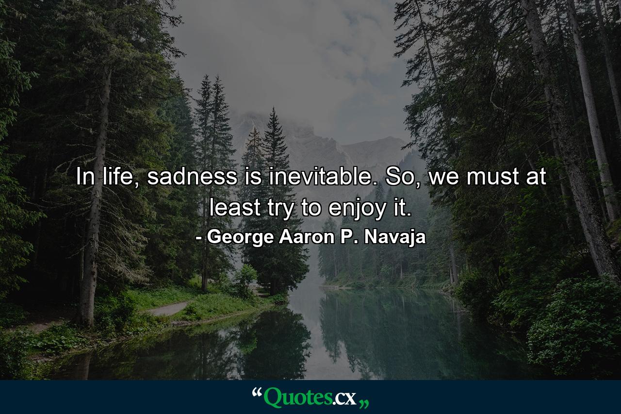 In life, sadness is inevitable. So, we must at least try to enjoy it. - Quote by George Aaron P. Navaja