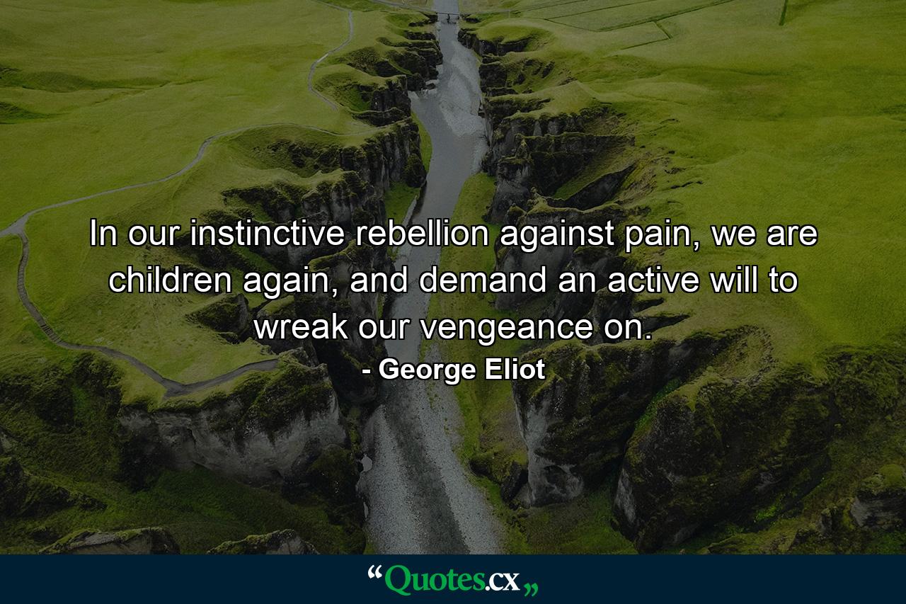 In our instinctive rebellion against pain, we are children again, and demand an active will to wreak our vengeance on. - Quote by George Eliot