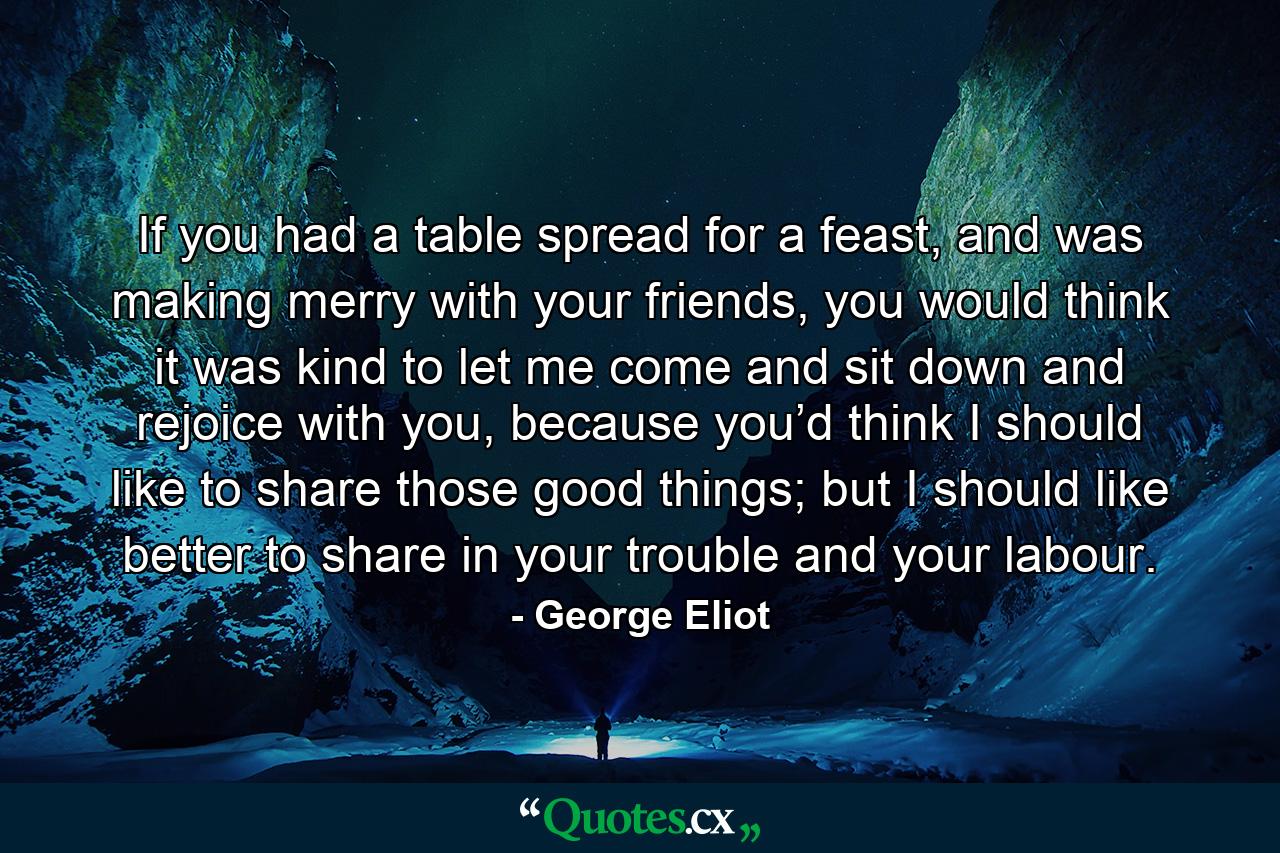 If you had a table spread for a feast, and was making merry with your friends, you would think it was kind to let me come and sit down and rejoice with you, because you’d think I should like to share those good things; but I should like better to share in your trouble and your labour. - Quote by George Eliot