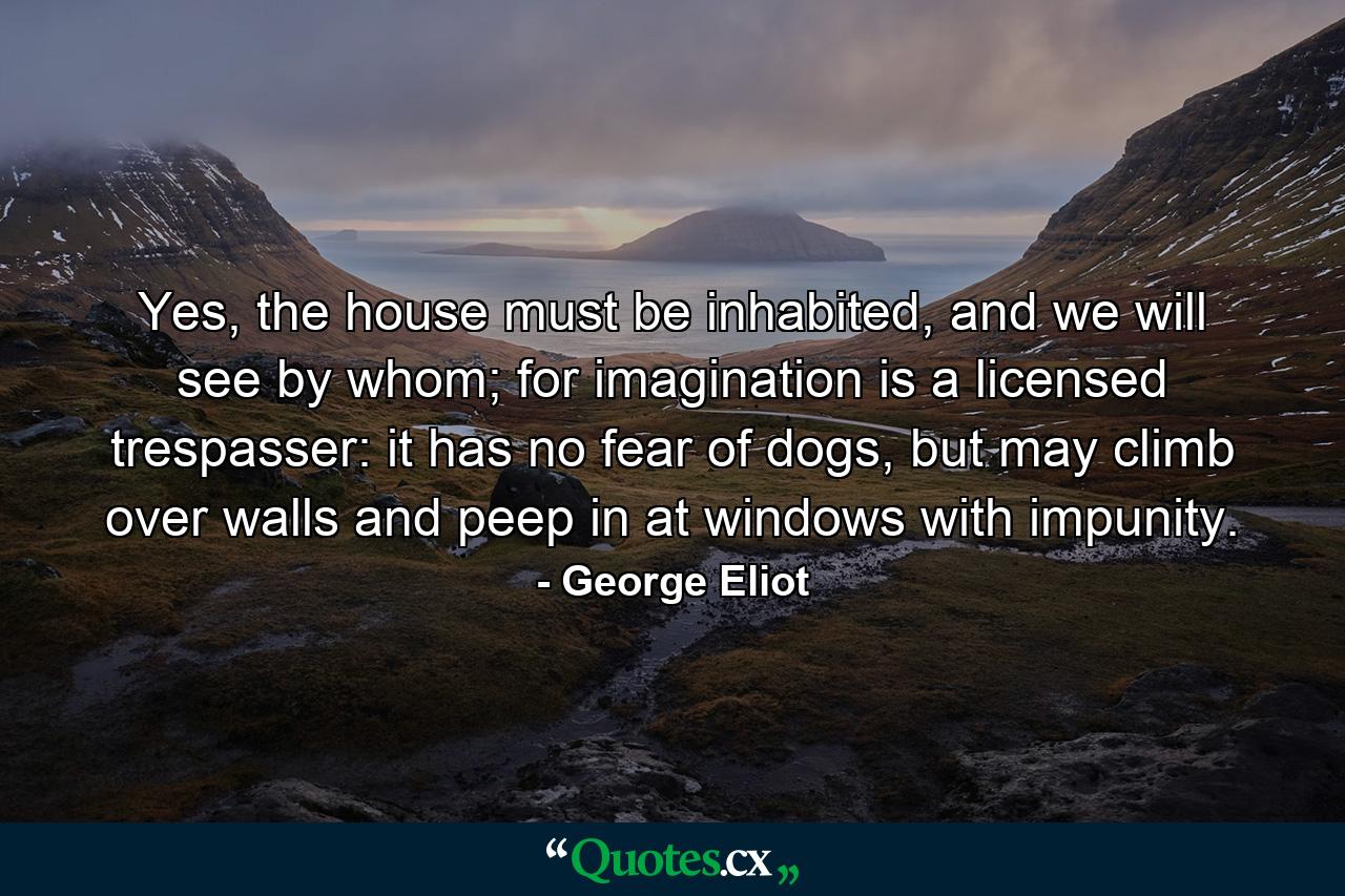 Yes, the house must be inhabited, and we will see by whom; for imagination is a licensed trespasser: it has no fear of dogs, but may climb over walls and peep in at windows with impunity. - Quote by George Eliot