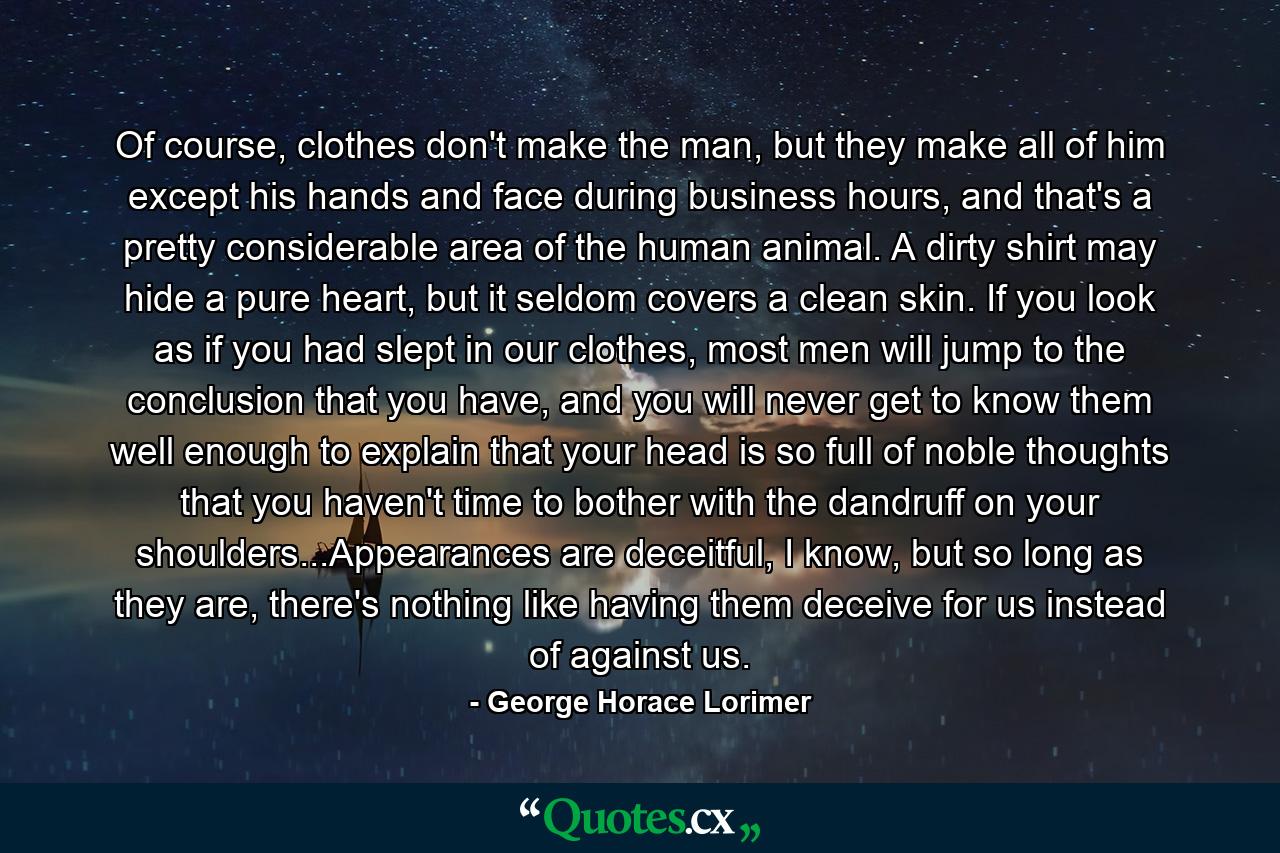 Of course, clothes don't make the man, but they make all of him except his hands and face during business hours, and that's a pretty considerable area of the human animal. A dirty shirt may hide a pure heart, but it seldom covers a clean skin. If you look as if you had slept in our clothes, most men will jump to the conclusion that you have, and you will never get to know them well enough to explain that your head is so full of noble thoughts that you haven't time to bother with the dandruff on your shoulders...Appearances are deceitful, I know, but so long as they are, there's nothing like having them deceive for us instead of against us. - Quote by George Horace Lorimer