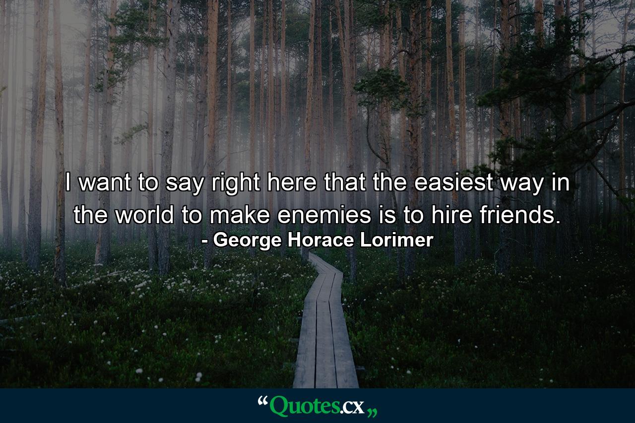 I want to say right here that the easiest way in the world to make enemies is to hire friends. - Quote by George Horace Lorimer