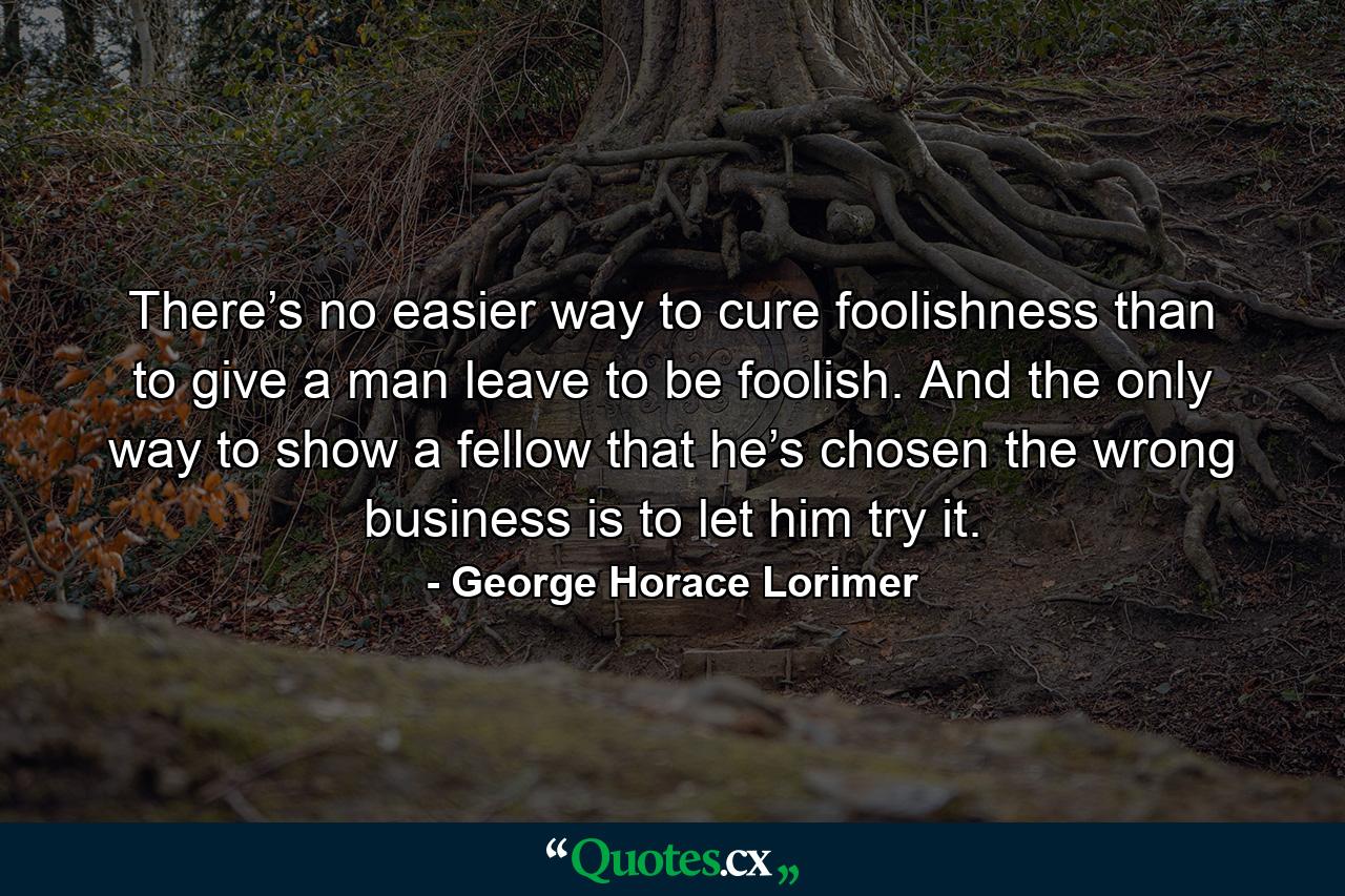 There’s no easier way to cure foolishness than to give a man leave to be foolish. And the only way to show a fellow that he’s chosen the wrong business is to let him try it. - Quote by George Horace Lorimer