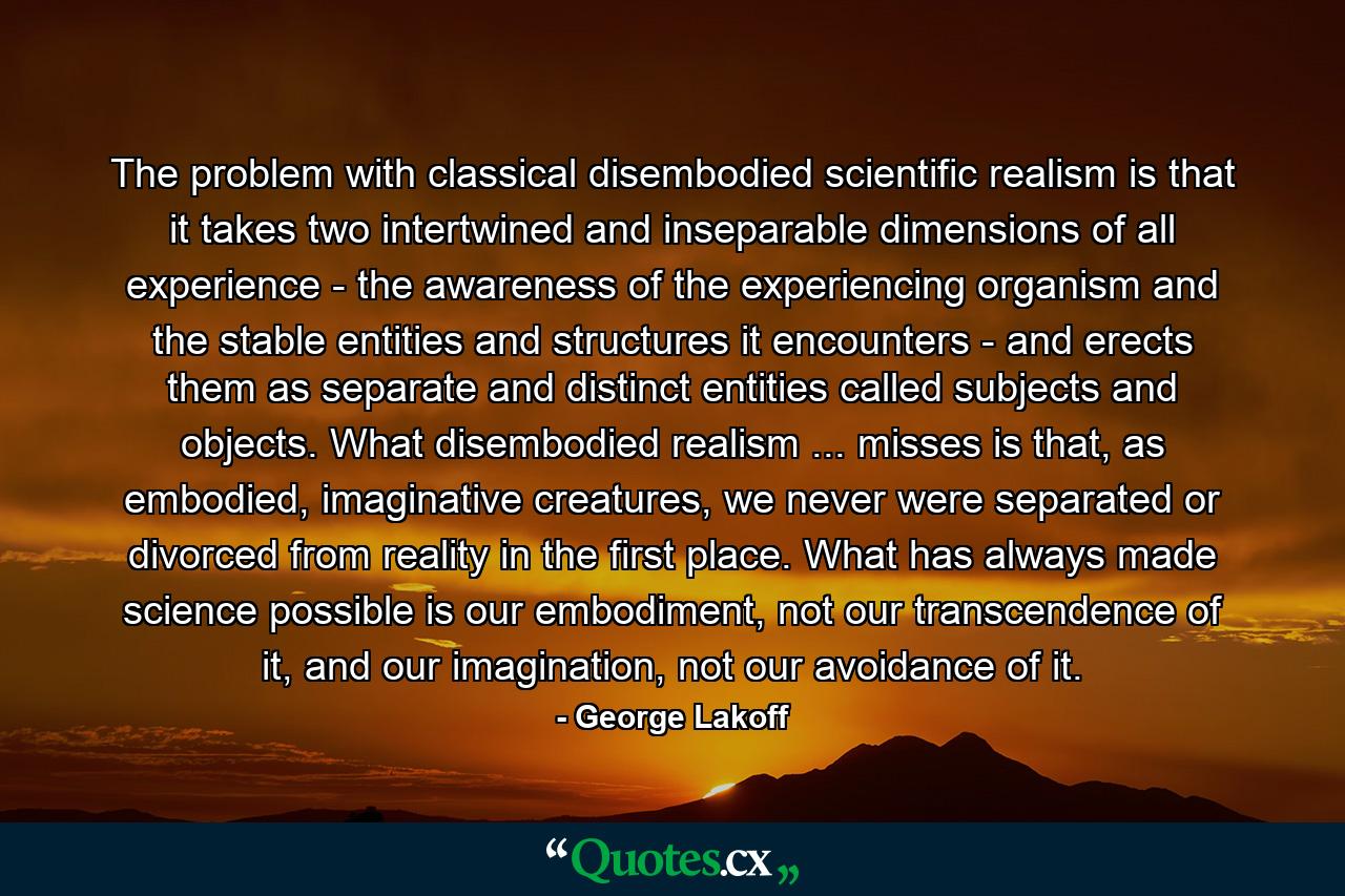 The problem with classical disembodied scientific realism is that it takes two intertwined and inseparable dimensions of all experience - the awareness of the experiencing organism and the stable entities and structures it encounters - and erects them as separate and distinct entities called subjects and objects. What disembodied realism ... misses is that, as embodied, imaginative creatures, we never were separated or divorced from reality in the first place. What has always made science possible is our embodiment, not our transcendence of it, and our imagination, not our avoidance of it. - Quote by George Lakoff