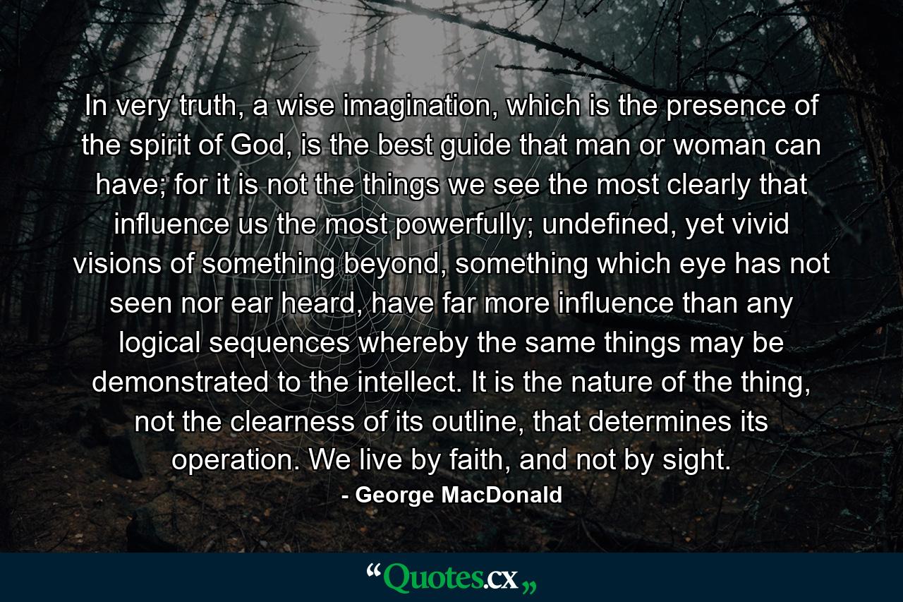 In very truth, a wise imagination, which is the presence of the spirit of God, is the best guide that man or woman can have; for it is not the things we see the most clearly that influence us the most powerfully; undefined, yet vivid visions of something beyond, something which eye has not seen nor ear heard, have far more influence than any logical sequences whereby the same things may be demonstrated to the intellect. It is the nature of the thing, not the clearness of its outline, that determines its operation. We live by faith, and not by sight. - Quote by George MacDonald