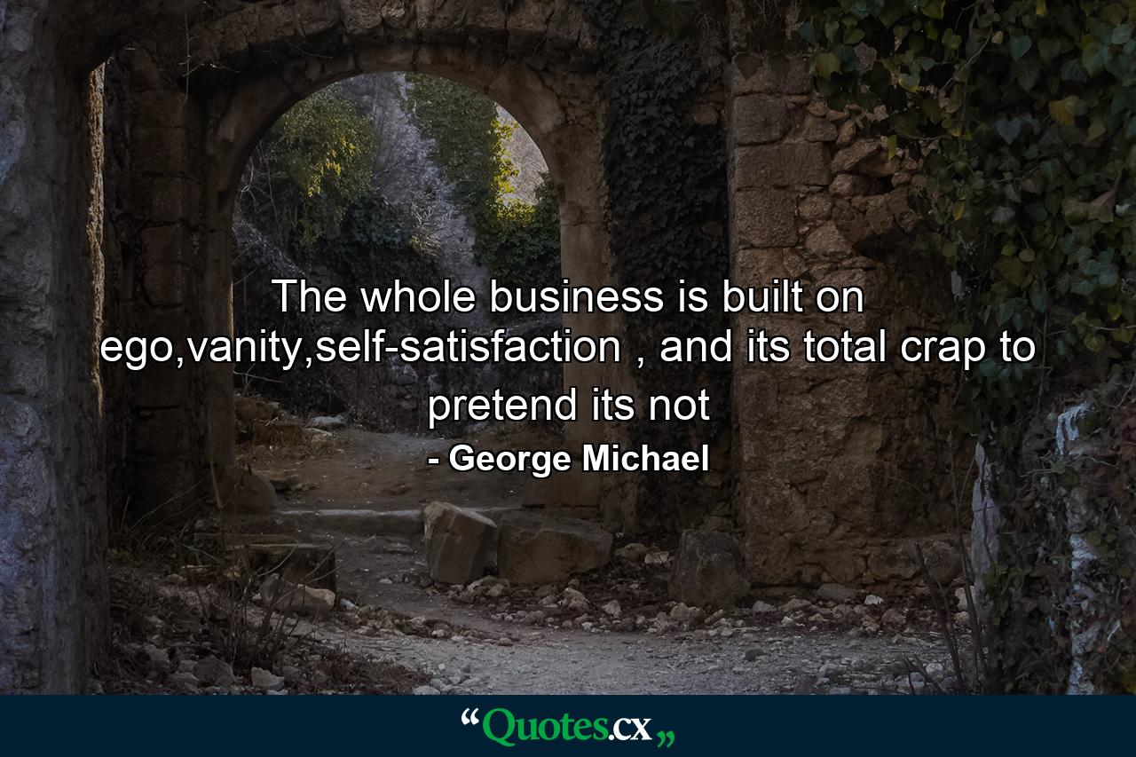 The whole business is built on ego,vanity,self-satisfaction , and its total crap to pretend its not - Quote by George Michael