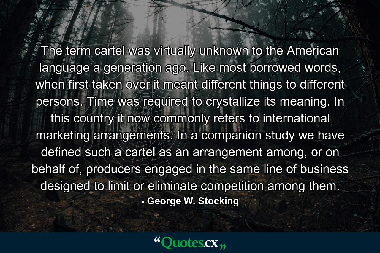 The term cartel was virtually unknown to the American language a generation ago. Like most borrowed words, when first taken over it meant different things to different persons. Time was required to crystallize its meaning. In this country it now commonly refers to international marketing arrangements. In a companion study we have defined such a cartel as an arrangement among, or on behalf of, producers engaged in the same line of business designed to limit or eliminate competition among them. - Quote by George W. Stocking