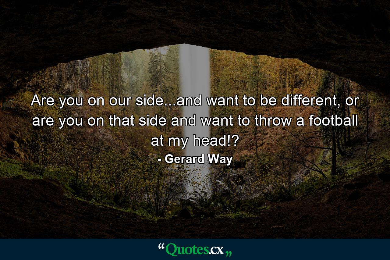 Are you on our side...and want to be different, or are you on that side and want to throw a football at my head!? - Quote by Gerard Way