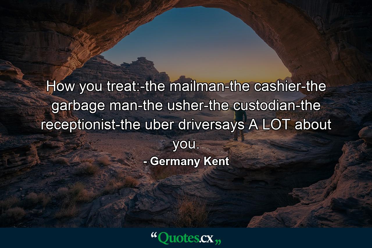 How you treat:-the mailman-the cashier-the garbage man-the usher-the custodian-the receptionist-the uber driversays A LOT about you. - Quote by Germany Kent